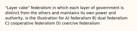 "Layer cake" federalism in which each layer of government is distinct from the others and maintains its own power and authority, is the illustration for A) federalism B) dual federalism C) cooperative federalism D) coercive federalism