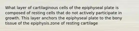 What layer of cartilaginous cells of the epiphyseal plate is composed of resting cells that do not actively participate in growth. This layer anchors the epiphyseal plate to the bony tissue of the epiphysis.zone of resting cartilage