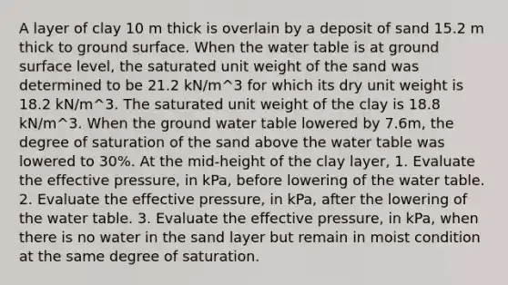 A layer of clay 10 m thick is overlain by a deposit of sand 15.2 m thick to ground surface. When the water table is at ground surface level, the saturated unit weight of the sand was determined to be 21.2 kN/m^3 for which its dry unit weight is 18.2 kN/m^3. The saturated unit weight of the clay is 18.8 kN/m^3. When the ground water table lowered by 7.6m, the degree of saturation of the sand above the water table was lowered to 30%. At the mid-height of the clay layer, 1. Evaluate the effective pressure, in kPa, before lowering of the water table. 2. Evaluate the effective pressure, in kPa, after the lowering of the water table. 3. Evaluate the effective pressure, in kPa, when there is no water in the sand layer but remain in moist condition at the same degree of saturation.