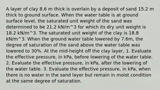 A layer of clay 8.6 m thick is overlain by a deposit of sand 15.2 m thick to ground surface. When the water table is at ground surface level, the saturated unit weight of the sand was determined to be 21.2 kN/m^3 for which its dry unit weight is 18.2 kN/m^3. The saturated unit weight of the clay is 18.8 kN/m^3. When the ground water table lowered by 7.6m, the degree of saturation of the sand above the water table was lowered to 30%. At the mid-height off the clay layer, 1. Evaluate the effective pressure, in kPa, before lowering of the water table. 2. Evaluate the effective pressure, in kPa, after the lowering of the water table. 3. Evaluate the effective pressure, in kPa, when there is no water in the sand layer but remain in moist condition at the same degree of saturation.