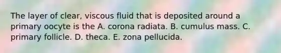 The layer of clear, viscous fluid that is deposited around a primary oocyte is the A. corona radiata. B. cumulus mass. C. primary follicle. D. theca. E. zona pellucida.