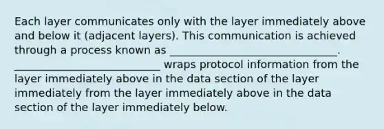 Each layer communicates only with the layer immediately above and below it (adjacent layers). This communication is achieved through a process known as _______________________________. ___________________________ wraps protocol information from the layer immediately above in the data section of the layer immediately from the layer immediately above in the data section of the layer immediately below.