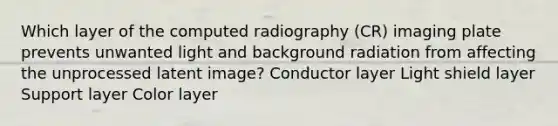 Which layer of the computed radiography (CR) imaging plate prevents unwanted light and background radiation from affecting the unprocessed latent image? Conductor layer Light shield layer Support layer Color layer