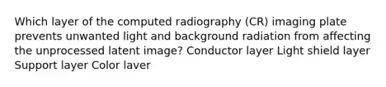 Which layer of the computed radiography (CR) imaging plate prevents unwanted light and background radiation from affecting the unprocessed latent image? Conductor layer Light shield layer Support layer Color laver