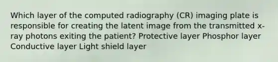 Which layer of the computed radiography (CR) imaging plate is responsible for creating the latent image from the transmitted x-ray photons exiting the patient? Protective layer Phosphor layer Conductive layer Light shield layer