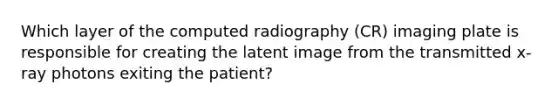 Which layer of the computed radiography (CR) imaging plate is responsible for creating the latent image from the transmitted x-ray photons exiting the patient?