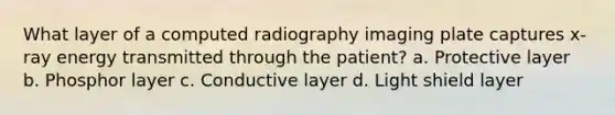 What layer of a computed radiography imaging plate captures x-ray energy transmitted through the patient? a. Protective layer b. Phosphor layer c. Conductive layer d. Light shield layer