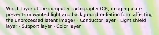 Which layer of the computer radiography (CR) imaging plate prevents unwanted light and background radiation form affecting the unprocessed latent image? - Conductor layer - Light shield layer - Support layer - Color layer