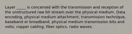 Layer _____ is concerned with the transmission and reception of the unstructured raw bit stream over the physical medium. Data encoding, physical medium attachment, transmission technique, baseband or broadband, physical medium transmission bits and volts, copper cabling, fiber optics, radio waves.