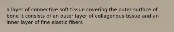 a layer of connective soft tissue covering the outer surface of bone it consists of an outer layer of collagenous tissue and an inner layer of fine elastic fibers