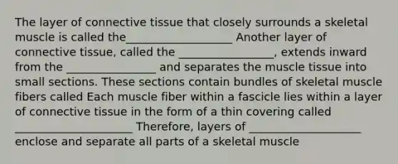 The layer of <a href='https://www.questionai.com/knowledge/kYDr0DHyc8-connective-tissue' class='anchor-knowledge'>connective tissue</a> that closely surrounds a skeletal muscle is called the___________________ Another layer of connective tissue, called the _________________, extends inward from the ________________ and separates the <a href='https://www.questionai.com/knowledge/kMDq0yZc0j-muscle-tissue' class='anchor-knowledge'>muscle tissue</a> into small sections. These sections contain bundles of skeletal muscle fibers called Each muscle fiber within a fascicle lies within a layer of connective tissue in the form of a thin covering called _____________________ Therefore, layers of ____________________ enclose and separate all parts of a skeletal muscle