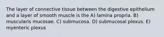 The layer of connective tissue between the digestive epithelium and a layer of smooth muscle is the A) lamina propria. B) muscularis mucosae. C) submucosa. D) submucosal plexus. E) myenteric plexus