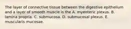 The layer of connective tissue between the digestive epithelium and a layer of smooth muscle is the A. myenteric plexus. B. lamina propria. C. submucosa. D. submucosal plexus. E. muscularis mucosae.