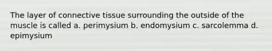 The layer of connective tissue surrounding the outside of the muscle is called a. perimysium b. endomysium c. sarcolemma d. epimysium