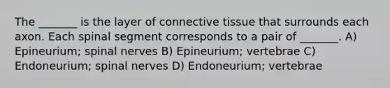 The _______ is the layer of connective tissue that surrounds each axon. Each spinal segment corresponds to a pair of _______. A) Epineurium; spinal nerves B) Epineurium; vertebrae C) Endoneurium; spinal nerves D) Endoneurium; vertebrae