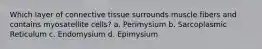 Which layer of connective tissue surrounds muscle fibers and contains myosatellite cells? a. Perimysium b. Sarcoplasmic Reticulum c. Endomysium d. Epimysium