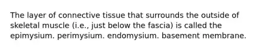 The layer of <a href='https://www.questionai.com/knowledge/kYDr0DHyc8-connective-tissue' class='anchor-knowledge'>connective tissue</a> that surrounds the outside of skeletal muscle (i.e., just below the fascia) is called the epimysium. perimysium. endomysium. basement membrane.