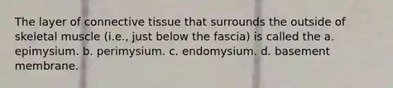 The layer of <a href='https://www.questionai.com/knowledge/kYDr0DHyc8-connective-tissue' class='anchor-knowledge'>connective tissue</a> that surrounds the outside of skeletal muscle (i.e., just below the fascia) is called the a. epimysium. b. perimysium. c. endomysium. d. basement membrane.