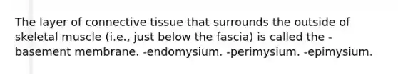 The layer of <a href='https://www.questionai.com/knowledge/kYDr0DHyc8-connective-tissue' class='anchor-knowledge'>connective tissue</a> that surrounds the outside of skeletal muscle (i.e., just below the fascia) is called the -basement membrane. -endomysium. -perimysium. -epimysium.