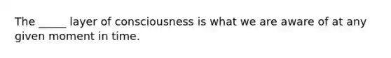 The _____ layer of consciousness is what we are aware of at any given moment in time.