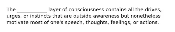 The ____________ layer of consciousness contains all the drives, urges, or instincts that are outside awareness but nonetheless motivate most of one's speech, thoughts, feelings, or actions.