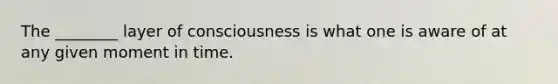 The ________ layer of consciousness is what one is aware of at any given moment in time.