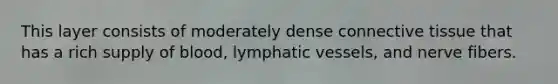 This layer consists of moderately dense connective tissue that has a rich supply of blood, lymphatic vessels, and nerve fibers.