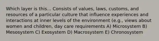 Which layer is this... Consists of values, laws, customs, and resources of a particular culture that influence experiences and interactions at inner levels of the environment (e.g., views about women and children, day care requirements A) Microsystem B) Mesosystem C) Exosystem D) Macrosystem E) Chronosystem