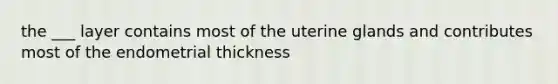 the ___ layer contains most of the uterine glands and contributes most of the endometrial thickness