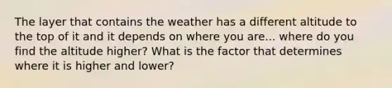 The layer that contains the weather has a different altitude to the top of it and it depends on where you are... where do you find the altitude higher? What is the factor that determines where it is higher and lower?