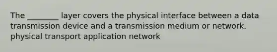 The ________ layer covers the physical interface between a data transmission device and a transmission medium or network. physical transport application network