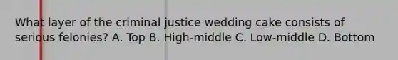 What layer of the criminal justice wedding cake consists of serious felonies? A. Top B. High-middle C. Low-middle D. Bottom