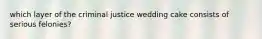 which layer of the criminal justice wedding cake consists of serious felonies?