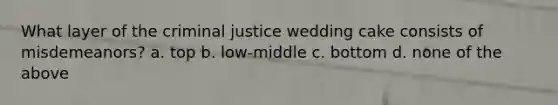 What layer of the criminal justice wedding cake consists of misdemeanors? a. top b. low-middle c. bottom d. none of the above