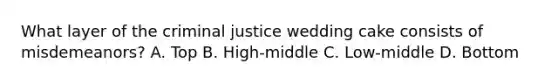 What layer of the criminal justice wedding cake consists of misdemeanors? A. Top B. High-middle C. Low-middle D. Bottom