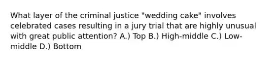 What layer of the criminal justice "wedding cake" involves celebrated cases resulting in a jury trial that are highly unusual with great public attention? A.) Top B.) High-middle C.) Low-middle D.) Bottom