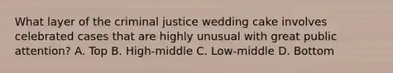 What layer of the criminal justice wedding cake involves celebrated cases that are highly unusual with great public attention? A. Top B. High-middle C. Low-middle D. Bottom