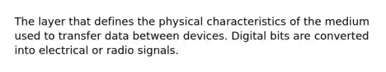 The layer that defines the physical characteristics of the medium used to transfer data between devices. Digital bits are converted into electrical or radio signals.