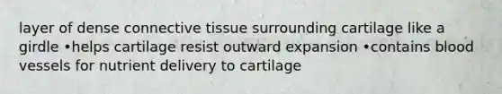 layer of dense connective tissue surrounding cartilage like a girdle •helps cartilage resist outward expansion •contains blood vessels for nutrient delivery to cartilage