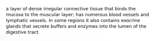 a layer of dense irregular connective tissue that binds the mucosa to the muscular layer; has numerous blood vessels and lymphatic vessels. In some regions it also contains exocrine glands that secrete buffers and enzymes into the lumen of the digestive tract