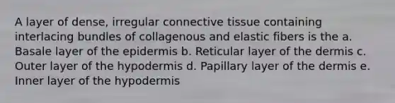 A layer of dense, irregular connective tissue containing interlacing bundles of collagenous and elastic fibers is the a. Basale layer of the epidermis b. Reticular layer of the dermis c. Outer layer of the hypodermis d. Papillary layer of the dermis e. Inner layer of the hypodermis