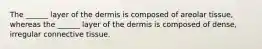 The ______ layer of the dermis is composed of areolar tissue, whereas the ______ layer of the dermis is composed of dense, irregular connective tissue.