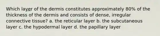 Which layer of the dermis constitutes approximately 80% of the thickness of the dermis and consists of dense, irregular connective tissue? a. the reticular layer b. the subcutaneous layer c. the hypodermal layer d. the papillary layer