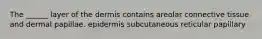 The ______ layer of the dermis contains areolar connective tissue and dermal papillae. epidermis subcutaneous reticular papillary