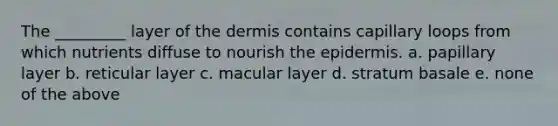 The _________ layer of the dermis contains capillary loops from which nutrients diffuse to nourish the epidermis. a. papillary layer b. reticular layer c. macular layer d. stratum basale e. none of the above