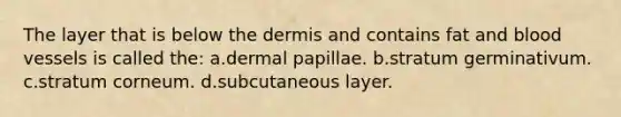 The layer that is below the dermis and contains fat and blood vessels is called the: a.dermal papillae. b.stratum germinativum. c.stratum corneum. d.subcutaneous layer.