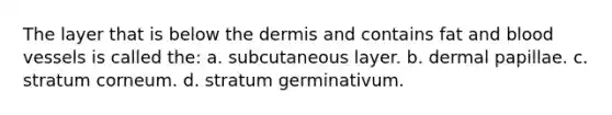 The layer that is below the dermis and contains fat and blood vessels is called the: a. subcutaneous layer. b. dermal papillae. c. stratum corneum. d. stratum germinativum.