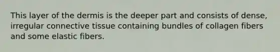 This layer of the dermis is the deeper part and consists of dense, irregular connective tissue containing bundles of collagen fibers and some elastic fibers.