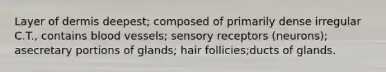 Layer of dermis deepest; composed of primarily dense irregular C.T., contains blood vessels; sensory receptors (neurons); asecretary portions of glands; hair follicies;ducts of glands.