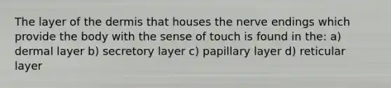 The layer of the dermis that houses the nerve endings which provide the body with the sense of touch is found in the: a) dermal layer b) secretory layer c) papillary layer d) reticular layer